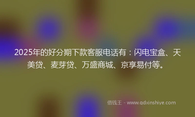 2025年的好分期下款客服电话有：闪电宝盒、天美贷、麦芽贷、万盛商城、京享易付等。