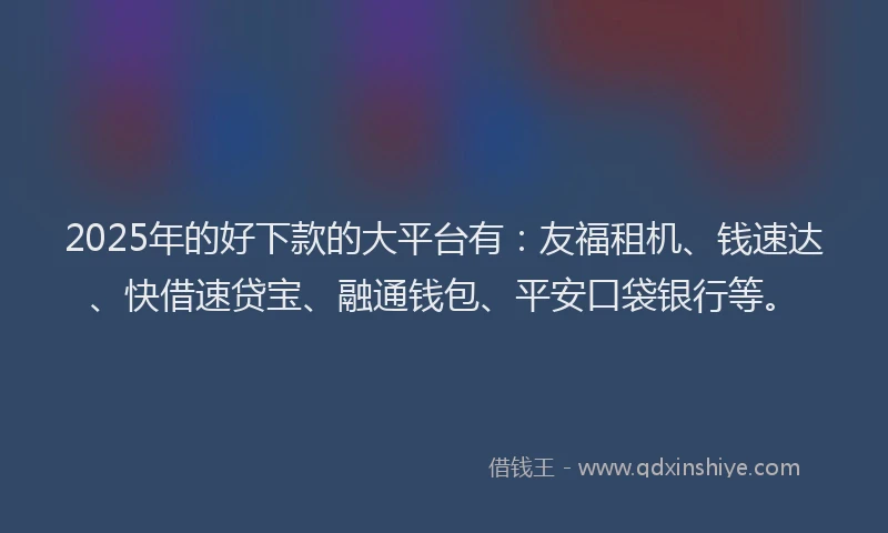 2025年的好下款的大平台有：友福租机、钱速达、快借速贷宝、融通钱包、平安口袋银行等。