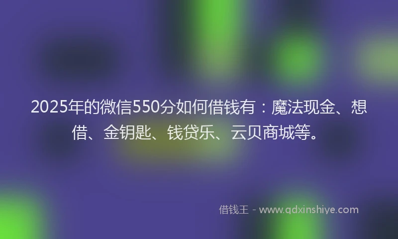 2025年的微信550分如何借钱有：魔法现金、想借、金钥匙、钱贷乐、云贝商城等。