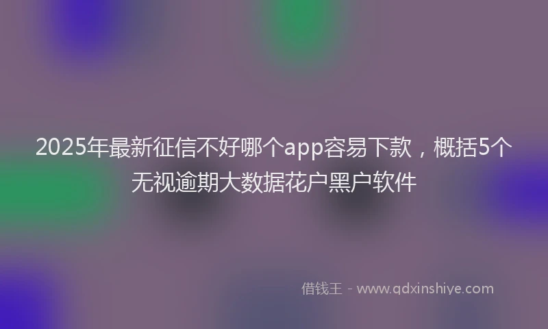 2025年最新征信不好哪个app容易下款，概括5个无视逾期大数据花户黑户软件