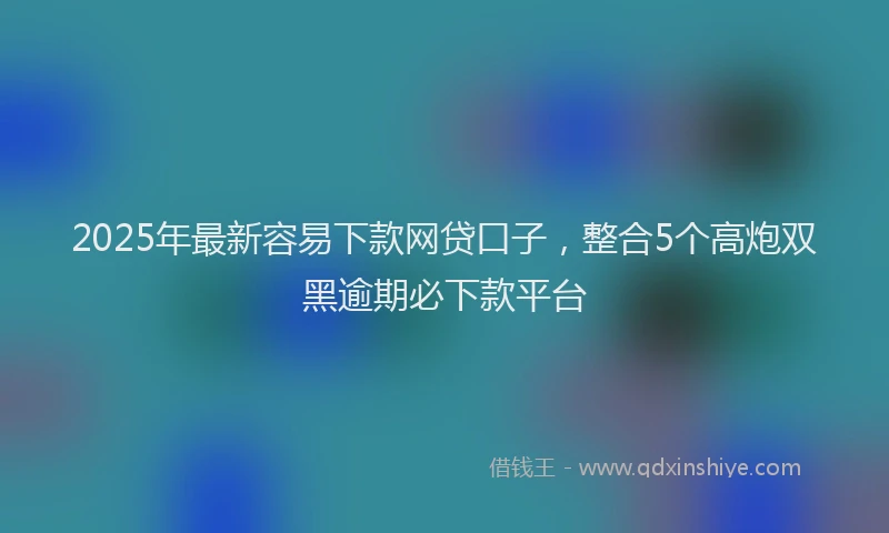 2025年最新容易下款网贷口子，整合5个高炮双黑逾期必下款平台
