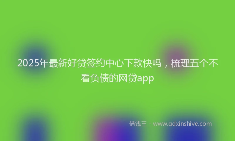 2025年最新好贷签约中心下款快吗，梳理五个不看负债的网贷app