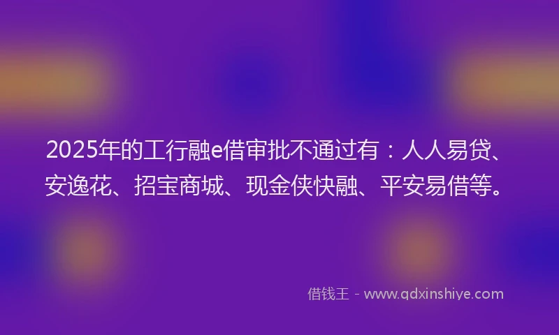 2025年的工行融e借审批不通过有：人人易贷、安逸花、招宝商城、现金侠快融、平安易借等。