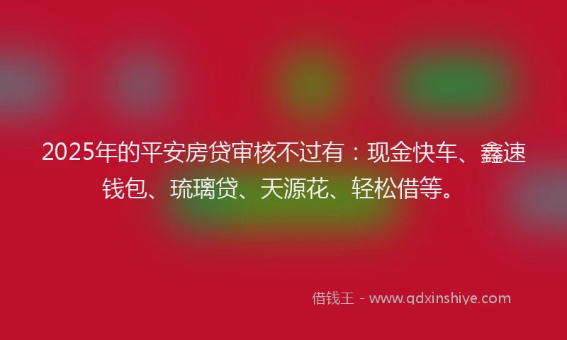 2025年的平安房贷审核不过有：现金快车、鑫速钱包、琉璃贷、天源花、轻松借等。
