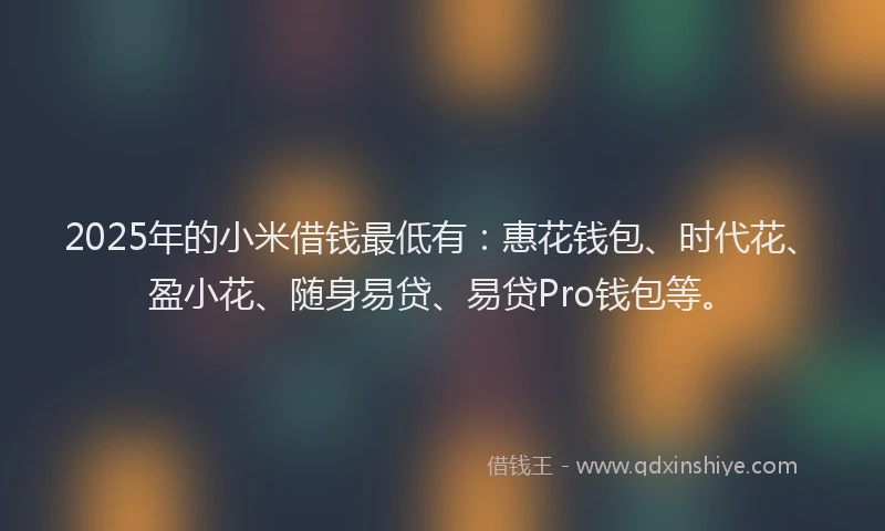 2025年的小米借钱最低有：惠花钱包、时代花、盈小花、随身易贷、易贷Pro钱包等。