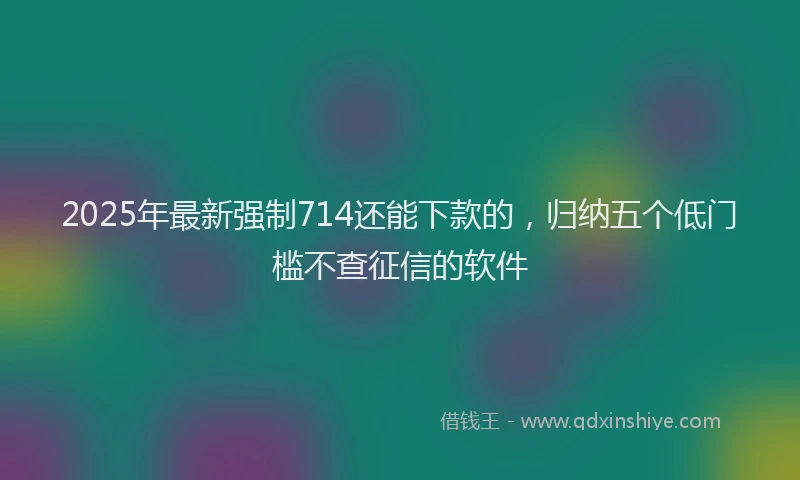 2025年最新强制714还能下款的，归纳五个低门槛不查征信的软件
