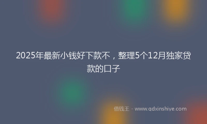 2025年最新小钱好下款不，整理5个12月独家贷款的口子