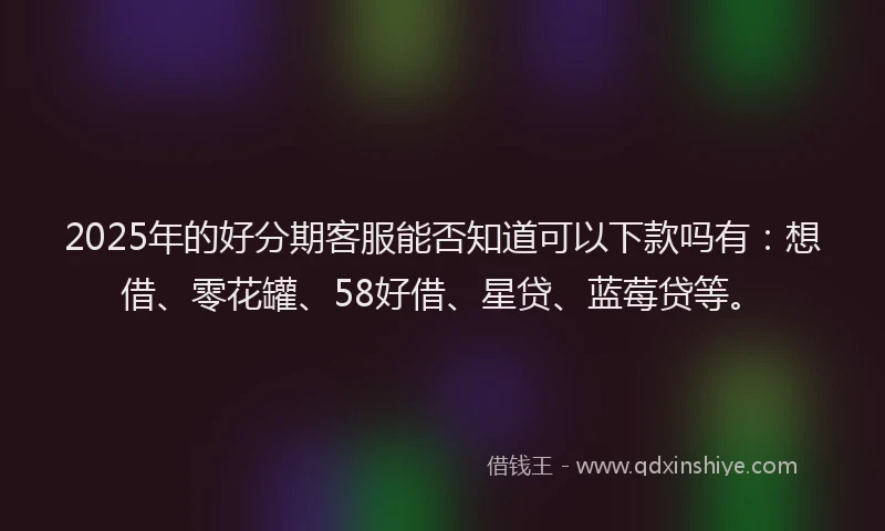 2025年的好分期客服能否知道可以下款吗有：想借、零花罐、58好借、星贷、蓝莓贷等。