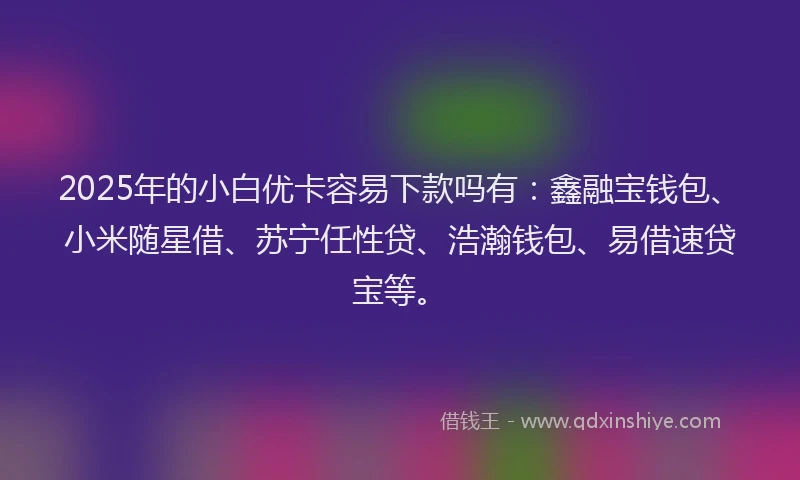 2025年的小白优卡容易下款吗有：鑫融宝钱包、小米随星借、苏宁任性贷、浩瀚钱包、易借速贷宝等。
