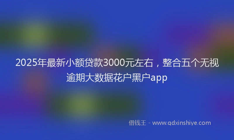 2025年最新小额贷款3000元左右，整合五个无视逾期大数据花户黑户app