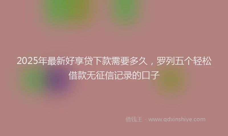 2025年最新好享贷下款需要多久，罗列五个轻松借款无征信记录的口子