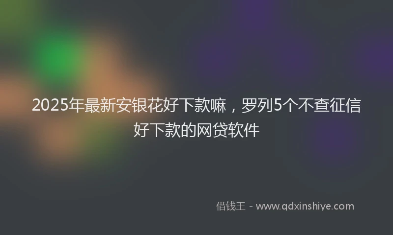 2025年最新安银花好下款嘛，罗列5个不查征信好下款的网贷软件
