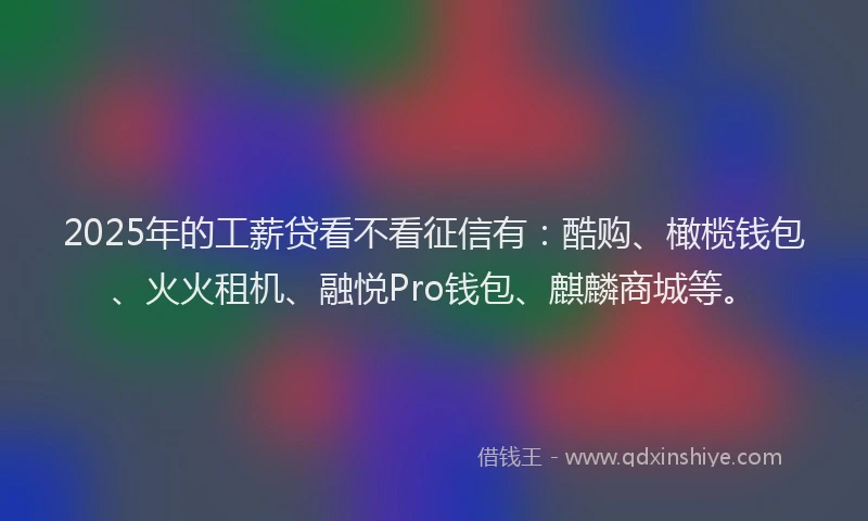 2025年的工薪贷看不看征信有：酷购、橄榄钱包、火火租机、融悦Pro钱包、麒麟商城等。