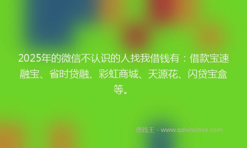 2025年的微信不认识的人找我借钱有：借款宝速融宝、省时贷融、彩虹商城、天源花、闪贷宝盒等。
