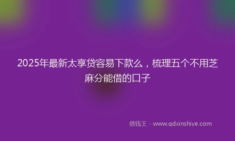 2025年最新太享贷容易下款么，梳理五个不用芝麻分能借的口子