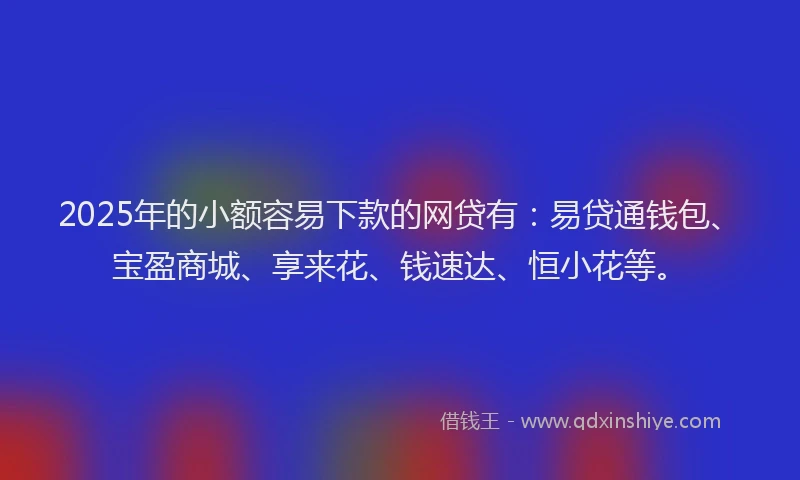 2025年的小额容易下款的网贷有：易贷通钱包、宝盈商城、享来花、钱速达、恒小花等。