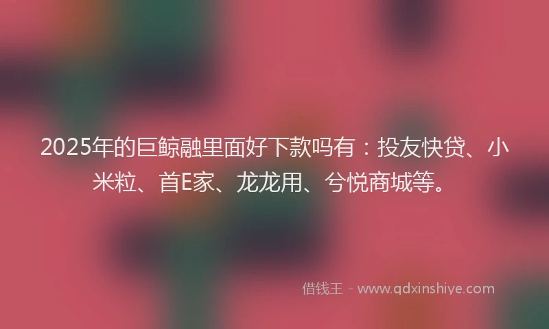 2025年的巨鲸融里面好下款吗有：投友快贷、小米粒、首E家、龙龙用、兮悦商城等。