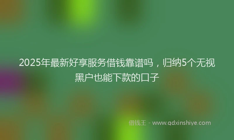 2025年最新好享服务借钱靠谱吗，归纳5个无视黑户也能下款的口子