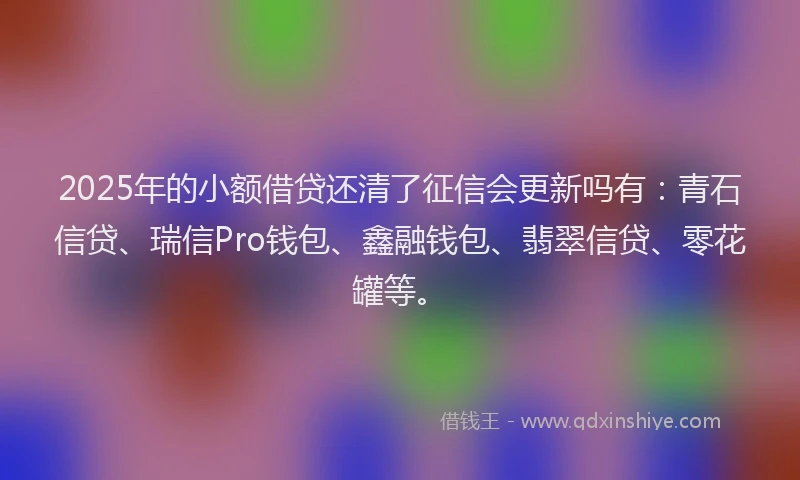 2025年的小额借贷还清了征信会更新吗有：青石信贷、瑞信Pro钱包、鑫融钱包、翡翠信贷、零花罐等。