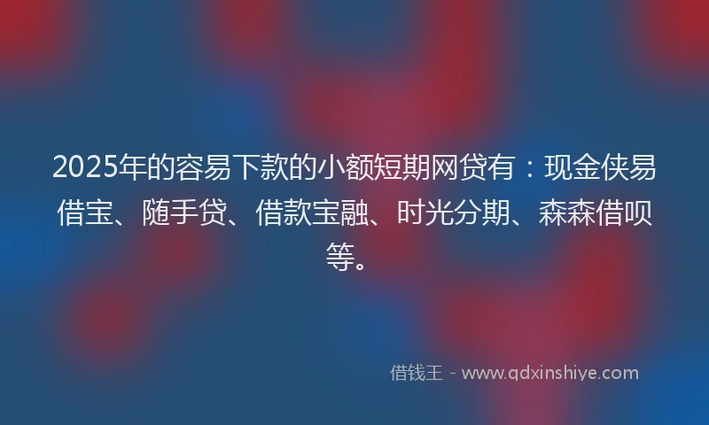 2025年的容易下款的小额短期网贷有：现金侠易借宝、随手贷、借款宝融、时光分期、森森借呗等。