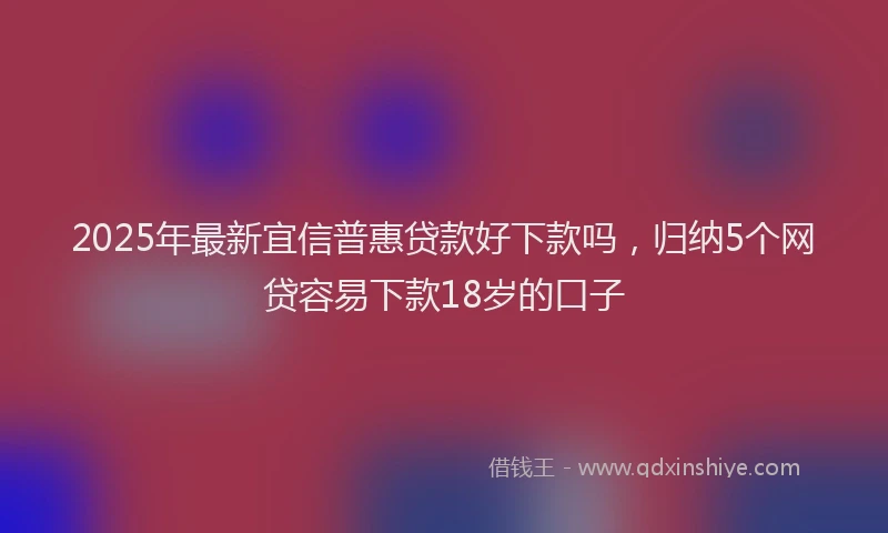 2025年最新宜信普惠贷款好下款吗，归纳5个网贷容易下款18岁的口子