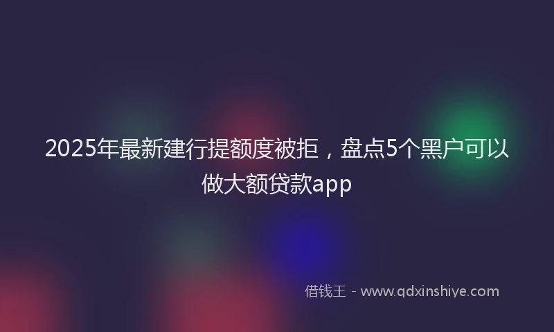 2025年最新建行提额度被拒，盘点5个黑户可以做大额贷款app