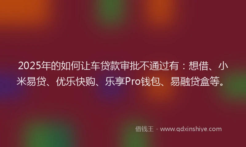 2025年的如何让车贷款审批不通过有：想借、小米易贷、优乐快购、乐享Pro钱包、易融贷盒等。
