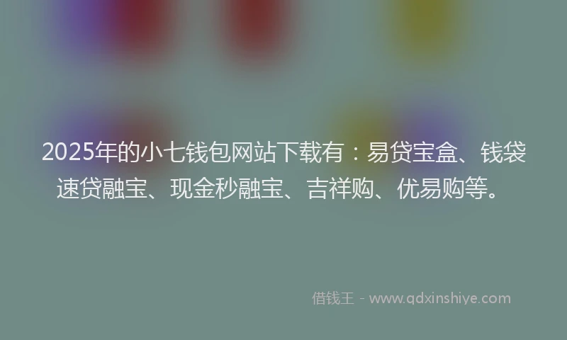 2025年的小七钱包网站下载有：易贷宝盒、钱袋速贷融宝、现金秒融宝、吉祥购、优易购等。