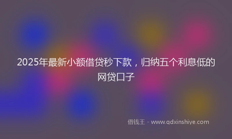 2025年最新小额借贷秒下款，归纳五个利息低的网贷口子