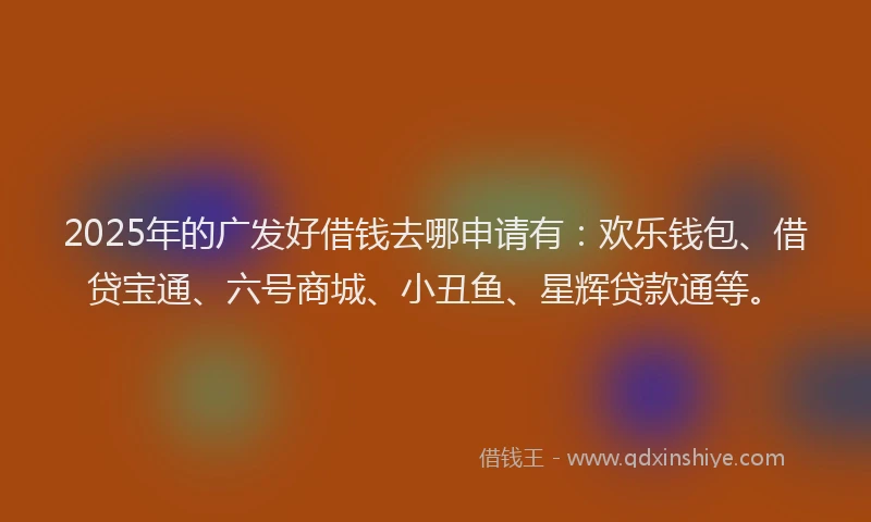 2025年的广发好借钱去哪申请有：欢乐钱包、借贷宝通、六号商城、小丑鱼、星辉贷款通等。