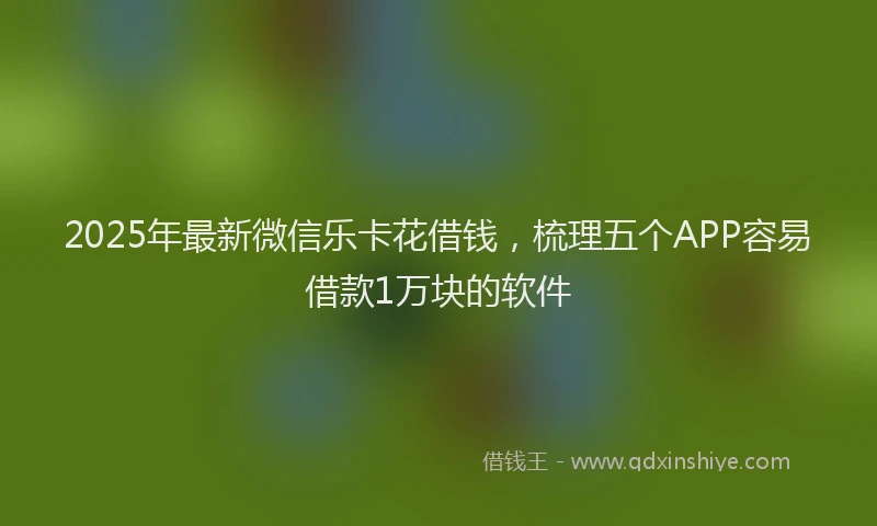 2025年最新微信乐卡花借钱，梳理五个APP容易借款1万块的软件