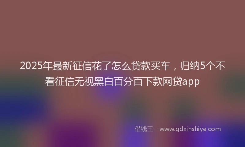 2025年最新征信花了怎么贷款买车，归纳5个不看征信无视黑白百分百下款网贷app