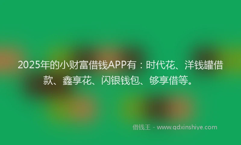 2025年的小财富借钱APP有：时代花、洋钱罐借款、鑫享花、闪银钱包、够享借等。