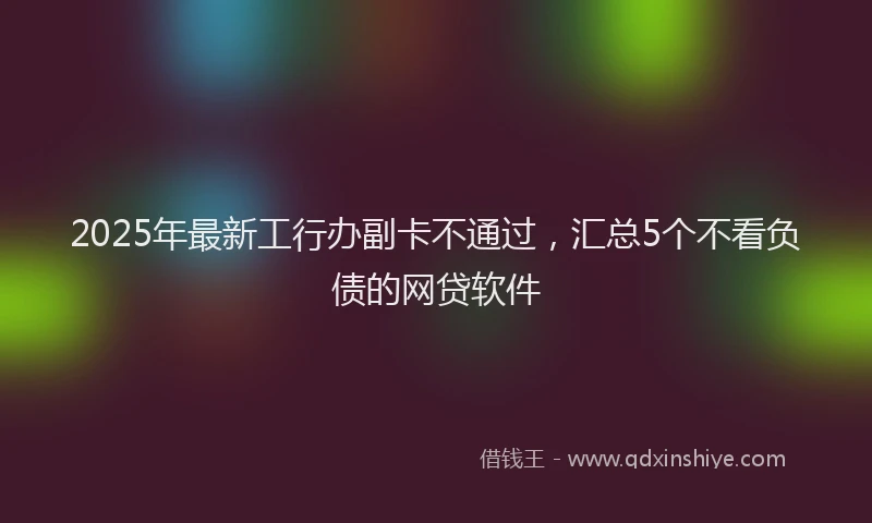 2025年最新工行办副卡不通过，汇总5个不看负债的网贷软件
