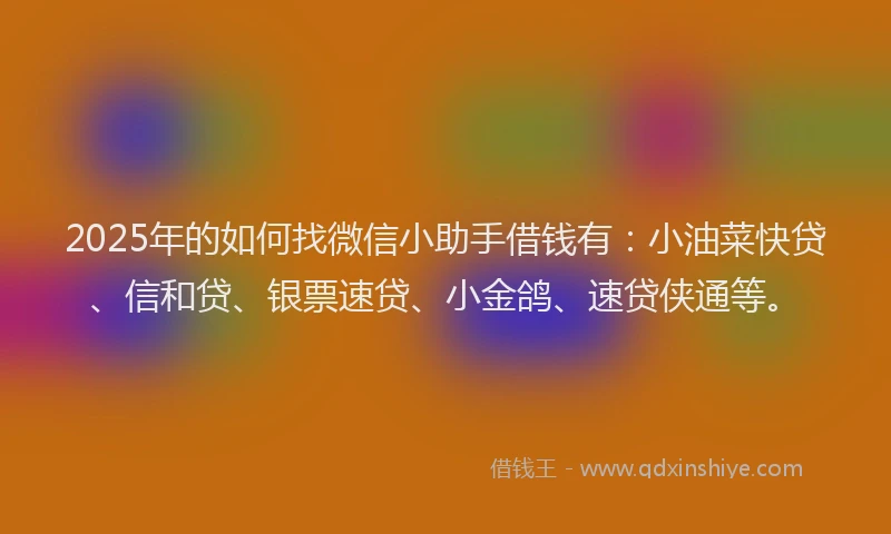 2025年的如何找微信小助手借钱有：小油菜快贷、信和贷、银票速贷、小金鸽、速贷侠通等。