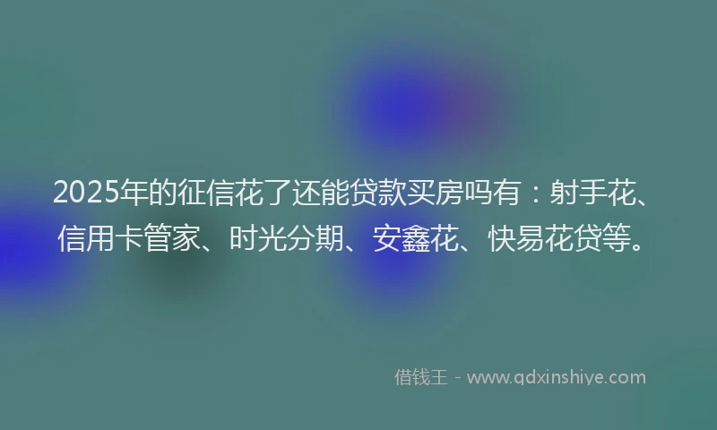 2025年的征信花了还能贷款买房吗有：射手花、信用卡管家、时光分期、安鑫花、快易花贷等。