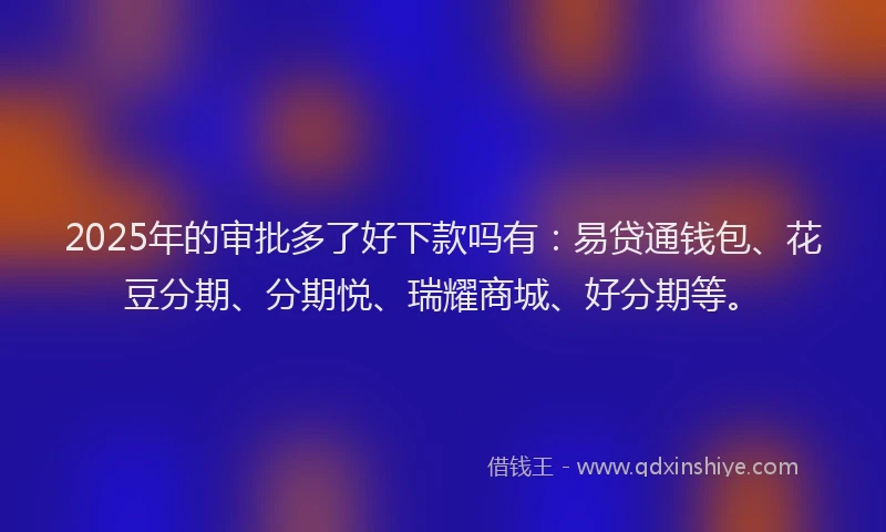 2025年的审批多了好下款吗有：易贷通钱包、花豆分期、分期悦、瑞耀商城、好分期等。
