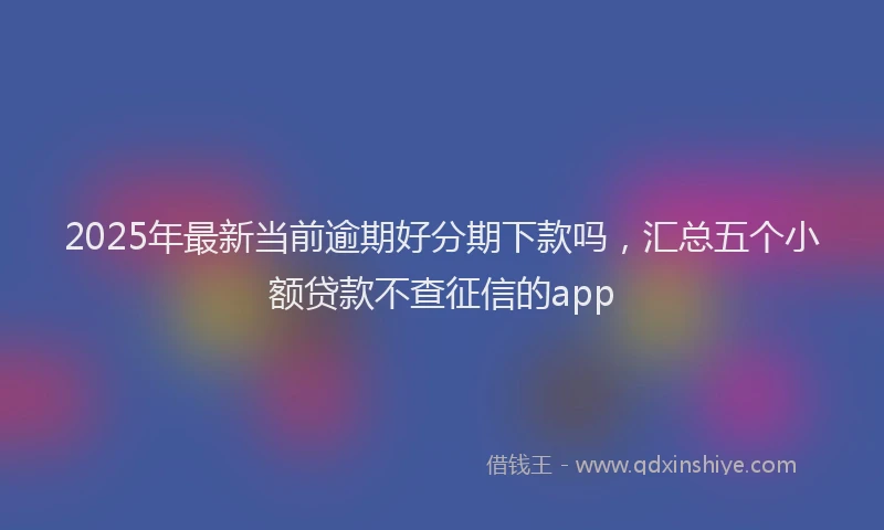 2025年最新当前逾期好分期下款吗，汇总五个小额贷款不查征信的app