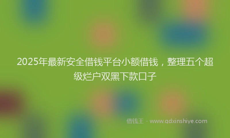 2025年最新安全借钱平台小额借钱，整理五个超级烂户双黑下款口子