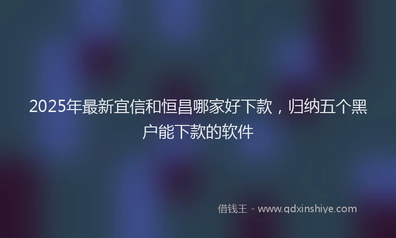 2025年最新宜信和恒昌哪家好下款，归纳五个黑户能下款的软件
