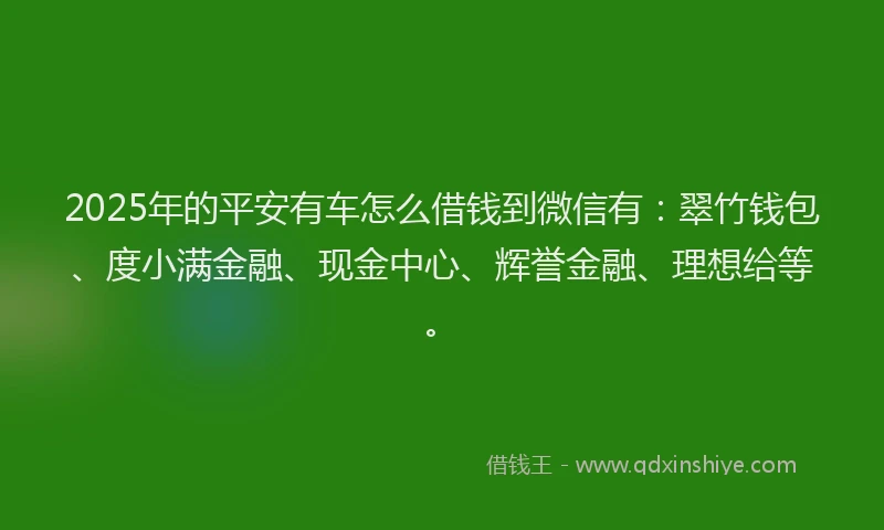 2025年的平安有车怎么借钱到微信有：翠竹钱包、度小满金融、现金中心、辉誉金融、理想给等。