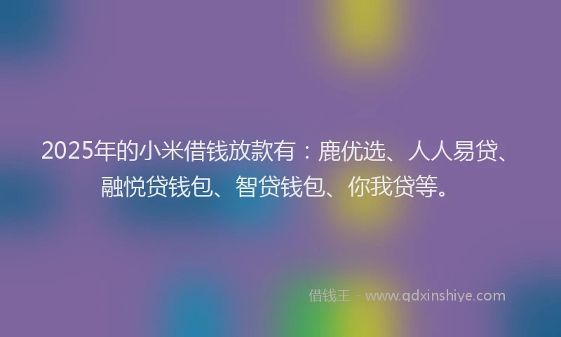 2025年的小米借钱放款有：鹿优选、人人易贷、融悦贷钱包、智贷钱包、你我贷等。