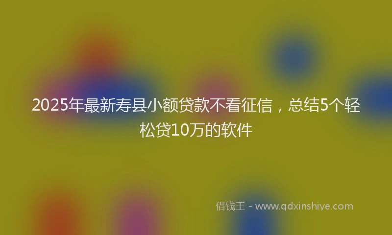 2025年最新寿县小额贷款不看征信，总结5个轻松贷10万的软件