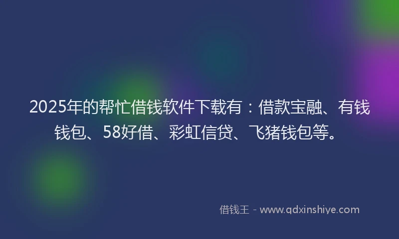 2025年的帮忙借钱软件下载有：借款宝融、有钱钱包、58好借、彩虹信贷、飞猪钱包等。