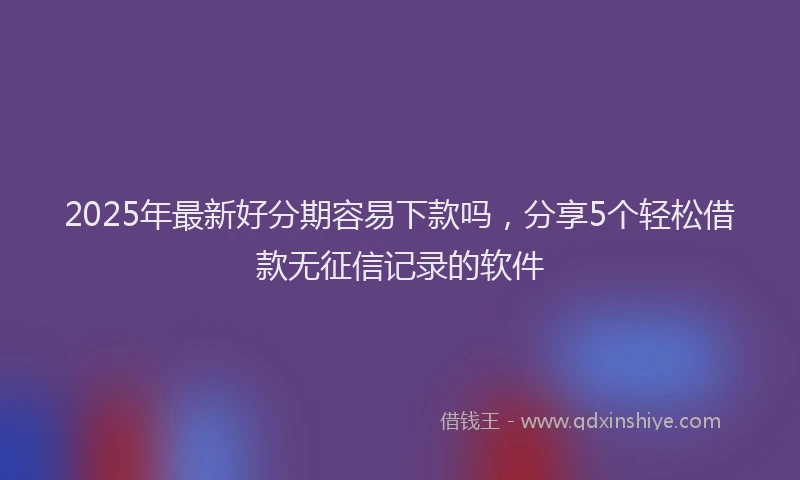 2025年最新好分期容易下款吗，分享5个轻松借款无征信记录的软件