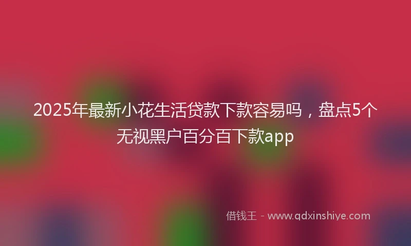 2025年最新小花生活贷款下款容易吗，盘点5个无视黑户百分百下款app