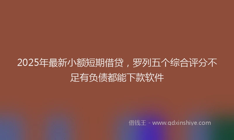 2025年最新小额短期借贷，罗列五个综合评分不足有负债都能下款软件