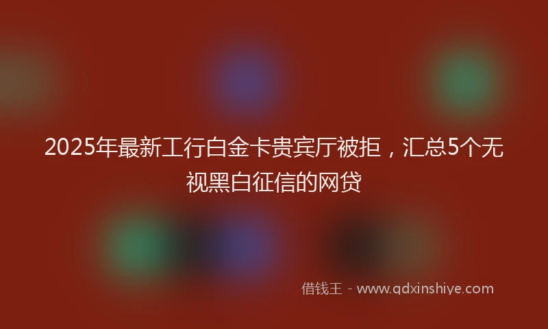 2025年最新工行白金卡贵宾厅被拒，汇总5个无视黑白征信的网贷