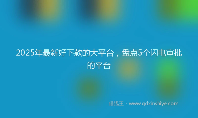 2025年最新好下款的大平台，盘点5个闪电审批的平台