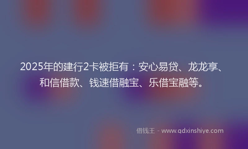 2025年的建行2卡被拒有：安心易贷、龙龙享、和信借款、钱速借融宝、乐借宝融等。